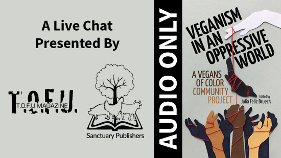 Image with a grey background and an illustration on the right third of a white hand holding a piece of string with animals attached to it dangling over a number of hands of different colours below. This illustration is accompanied with text that says â€œVeganism in an oppressive world. A vegans of colour community project. Edited by Julia Feliz Brueck.â€ To the left of the illustration and text is a vertical black bar with white text that says â€œAudio Onlyâ€. Further to the left, text says â€œA live chat presented by:â€ with two black and white logos for T.O.F.U. Magazine and Sanctuary Publishers below.