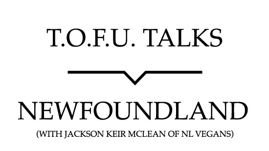 Image contains a white background with black text that says "T.O.F.U. Talks" above a black line with a small indent in the centre pointing below to text that says "Newfoundland (With Jackson Keir McLean of NL Vegans)".