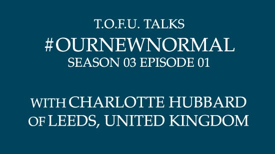 Image contains centred white text on a dark blue background that says â€œT.O.F.U. Talks #OurNewNormal Season 03 Episode 01 With Charlotte Hubbard of Leeds, United Kingdomâ€.